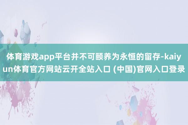 体育游戏app平台并不可颐养为永恒的留存-kaiyun体育官方网站云开全站入口 (中国)官网入口登录