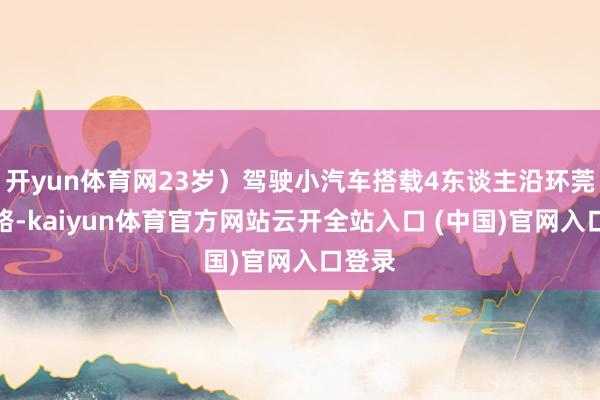 开yun体育网23岁）驾驶小汽车搭载4东谈主沿环莞快速路-kaiyun体育官方网站云开全站入口 (中国)官网入口登录
