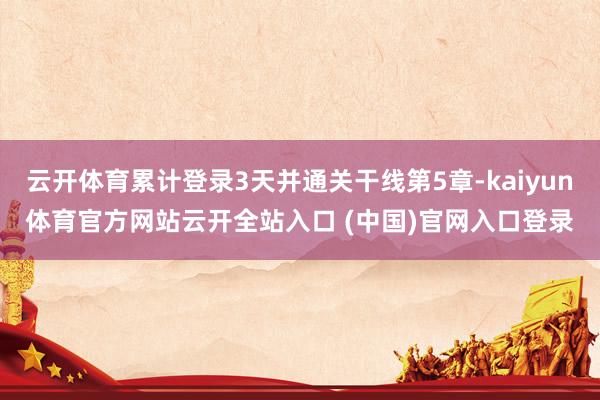 云开体育累计登录3天并通关干线第5章-kaiyun体育官方网站云开全站入口 (中国)官网入口登录