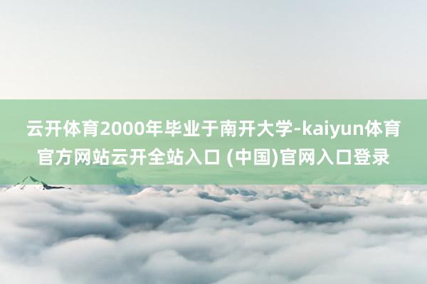 云开体育2000年毕业于南开大学-kaiyun体育官方网站云开全站入口 (中国)官网入口登录
