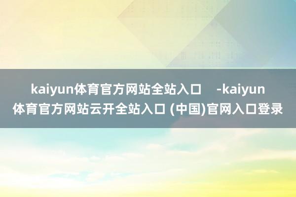 kaiyun体育官方网站全站入口    -kaiyun体育官方网站云开全站入口 (中国)官网入口登录