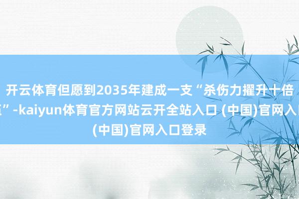开云体育但愿到2035年建成一支“杀伤力擢升十倍的队伍”-kaiyun体育官方网站云开全站入口 (中国)官网入口登录