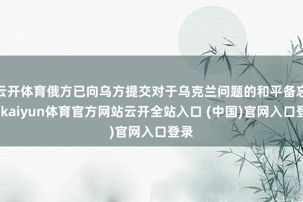 云开体育俄方已向乌方提交对于乌克兰问题的和平备忘录-kaiyun体育官方网站云开全站入口 (中国)官网入口登录