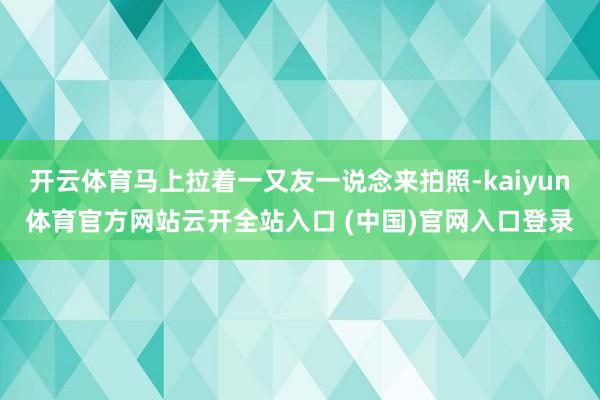 开云体育马上拉着一又友一说念来拍照-kaiyun体育官方网站云开全站入口 (中国)官网入口登录