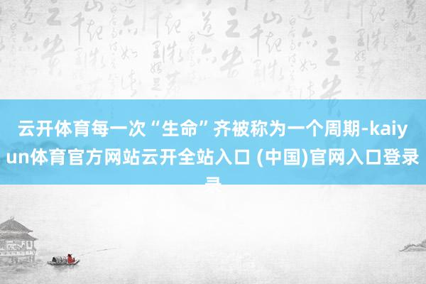 云开体育每一次“生命”齐被称为一个周期-kaiyun体育官方网站云开全站入口 (中国)官网入口登录