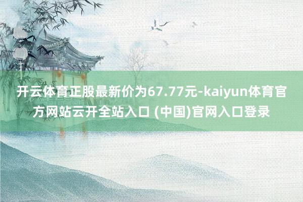 开云体育正股最新价为67.77元-kaiyun体育官方网站云开全站入口 (中国)官网入口登录