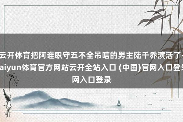云开体育把阿谁职守五不全吊唁的男主陆千乔演活了-kaiyun体育官方网站云开全站入口 (中国)官网入口登录