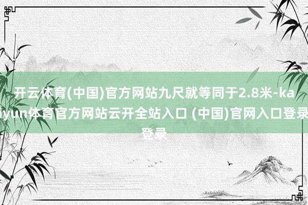 开云体育(中国)官方网站九尺就等同于2.8米-kaiyun体育官方网站云开全站入口 (中国)官网入口登录