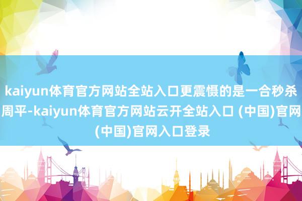 kaiyun体育官方网站全站入口更震慑的是一合秒杀周泰之弟周平-kaiyun体育官方网站云开全站入口 (中国)官网入口登录