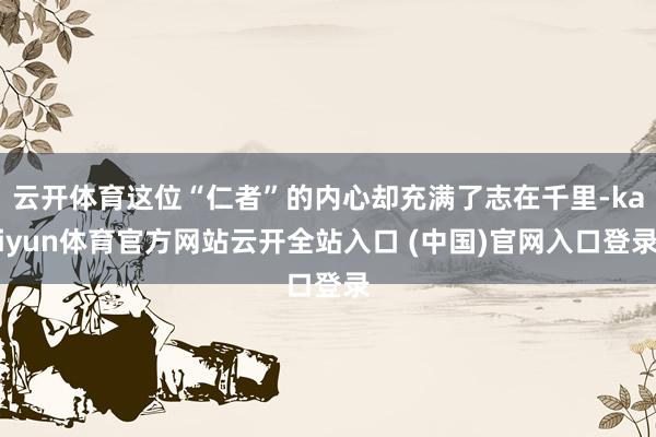 云开体育这位“仁者”的内心却充满了志在千里-kaiyun体育官方网站云开全站入口 (中国)官网入口登录