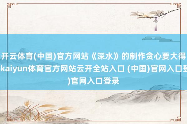 开云体育(中国)官方网站《深水》的制作贪心要大得多-kaiyun体育官方网站云开全站入口 (中国)官网入口登录