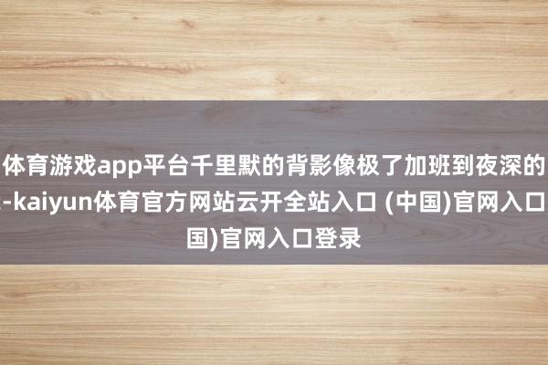 体育游戏app平台千里默的背影像极了加班到夜深的你我-kaiyun体育官方网站云开全站入口 (中国)官网入口登录
