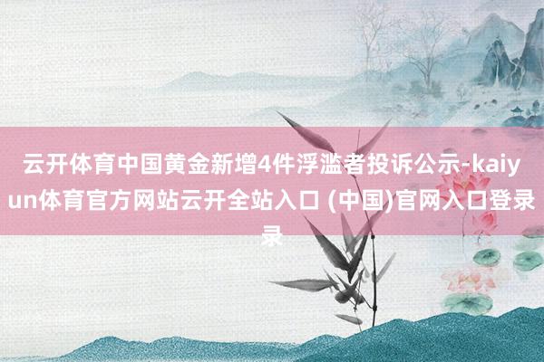 云开体育中国黄金新增4件浮滥者投诉公示-kaiyun体育官方网站云开全站入口 (中国)官网入口登录