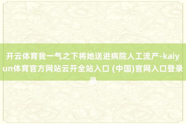 开云体育我一气之下将她送进病院人工流产-kaiyun体育官方网站云开全站入口 (中国)官网入口登录