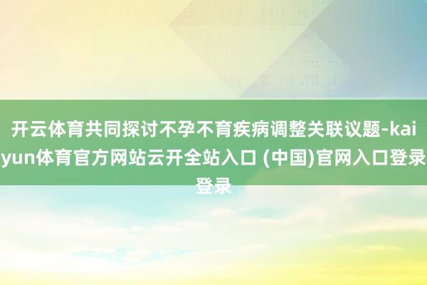 开云体育共同探讨不孕不育疾病调整关联议题-kaiyun体育官方网站云开全站入口 (中国)官网入口登录