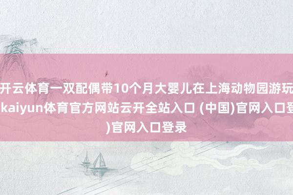 开云体育一双配偶带10个月大婴儿在上海动物园游玩时-kaiyun体育官方网站云开全站入口 (中国)官网入口登录