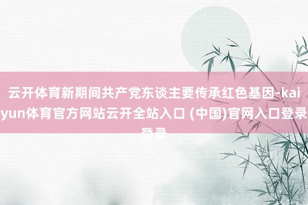 云开体育新期间共产党东谈主要传承红色基因-kaiyun体育官方网站云开全站入口 (中国)官网入口登录