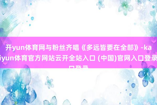 开yun体育网与粉丝齐唱《多远皆要在全部》-kaiyun体育官方网站云开全站入口 (中国)官网入口登录