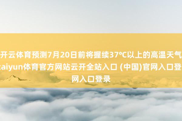 开云体育预测7月20日前将握续37℃以上的高温天气-kaiyun体育官方网站云开全站入口 (中国)官网入口登录