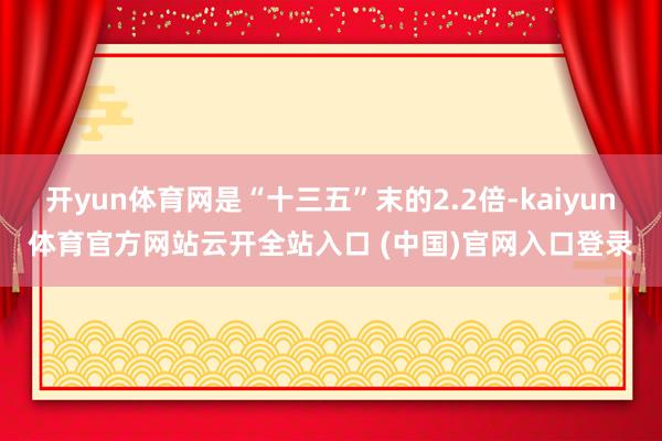 开yun体育网是“十三五”末的2.2倍-kaiyun体育官方网站云开全站入口 (中国)官网入口登录