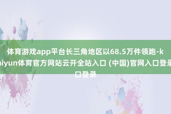 体育游戏app平台长三角地区以68.5万件领跑-kaiyun体育官方网站云开全站入口 (中国)官网入口登录