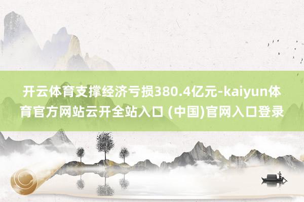 开云体育支撑经济亏损380.4亿元-kaiyun体育官方网站云开全站入口 (中国)官网入口登录
