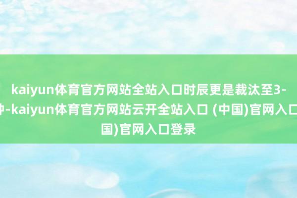 kaiyun体育官方网站全站入口时辰更是裁汰至3-5分钟-kaiyun体育官方网站云开全站入口 (中国)官网入口登录