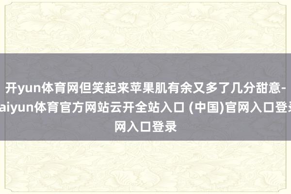 开yun体育网但笑起来苹果肌有余又多了几分甜意-kaiyun体育官方网站云开全站入口 (中国)官网入口登录
