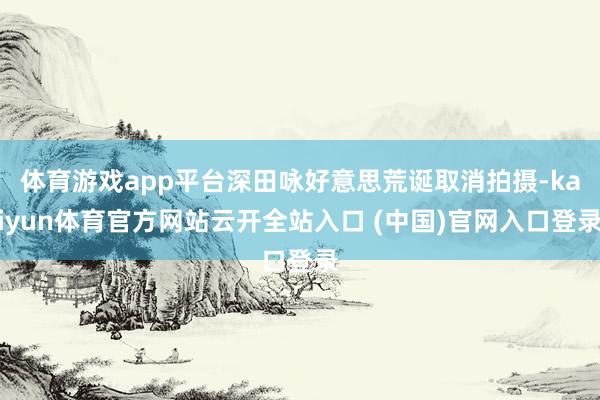 体育游戏app平台深田咏好意思荒诞取消拍摄-kaiyun体育官方网站云开全站入口 (中国)官网入口登录