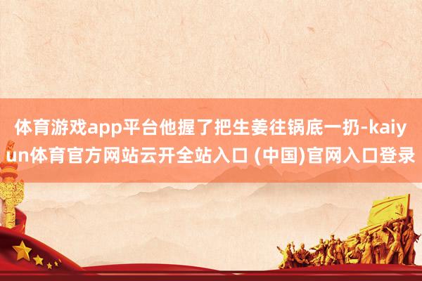 体育游戏app平台他握了把生姜往锅底一扔-kaiyun体育官方网站云开全站入口 (中国)官网入口登录
