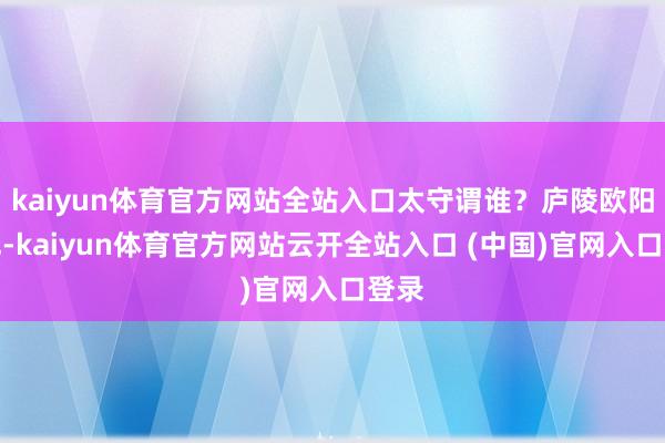 kaiyun体育官方网站全站入口太守谓谁？庐陵欧阳修也-kaiyun体育官方网站云开全站入口 (中国)官网入口登录