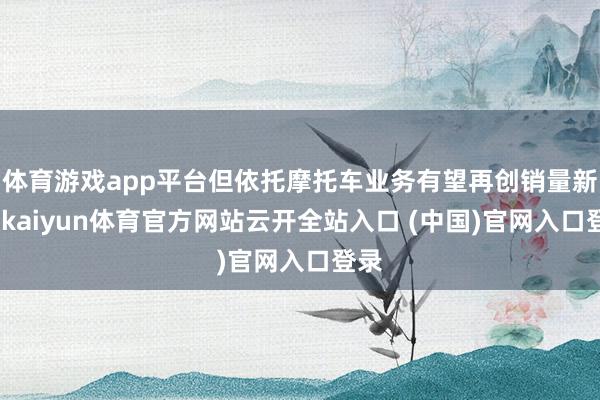 体育游戏app平台但依托摩托车业务有望再创销量新高-kaiyun体育官方网站云开全站入口 (中国)官网入口登录