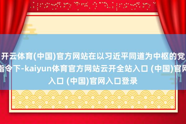 开云体育(中国)官方网站在以习近平同道为中枢的党中央顽强指令下-kaiyun体育官方网站云开全站入口 (中国)官网入口登录
