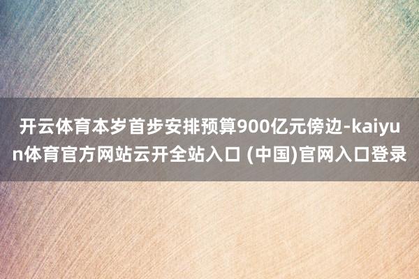 开云体育本岁首步安排预算900亿元傍边-kaiyun体育官方网站云开全站入口 (中国)官网入口登录