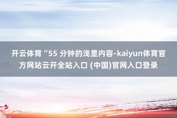 开云体育“55 分钟的浅显内容-kaiyun体育官方网站云开全站入口 (中国)官网入口登录