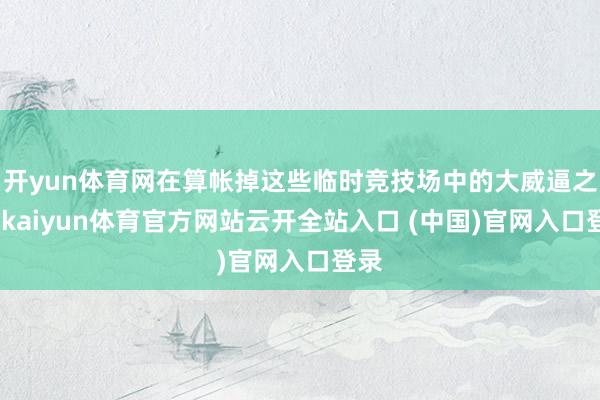 开yun体育网在算帐掉这些临时竞技场中的大威逼之前-kaiyun体育官方网站云开全站入口 (中国)官网入口登录