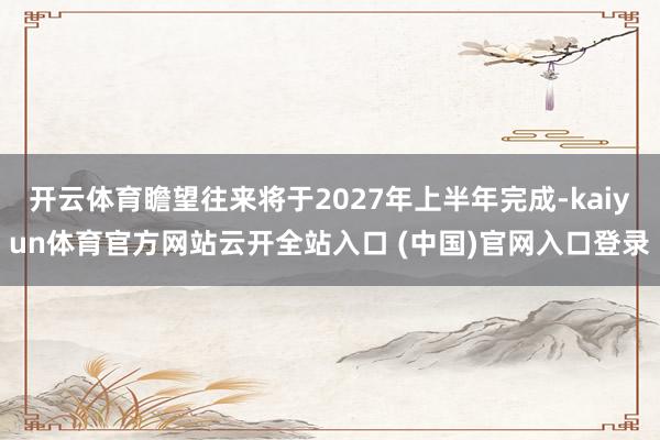 开云体育瞻望往来将于2027年上半年完成-kaiyun体育官方网站云开全站入口 (中国)官网入口登录