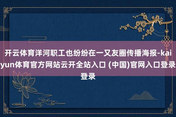 开云体育洋河职工也纷纷在一又友圈传播海报-kaiyun体育官方网站云开全站入口 (中国)官网入口登录