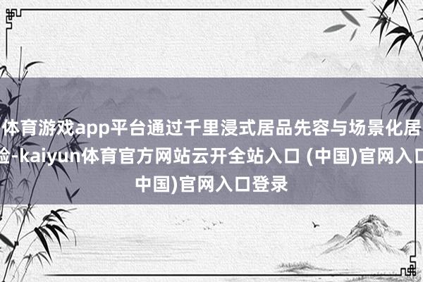 体育游戏app平台通过千里浸式居品先容与场景化居品体验-kaiyun体育官方网站云开全站入口 (中国)官网入口登录