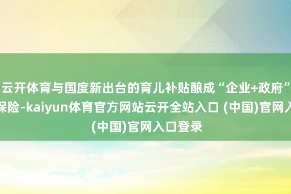 云开体育与国度新出台的育儿补贴酿成“企业+政府”的双重保险-kaiyun体育官方网站云开全站入口 (中国)官网入口登录