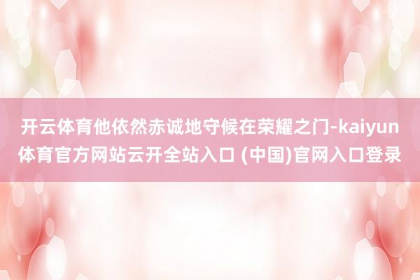 开云体育他依然赤诚地守候在荣耀之门-kaiyun体育官方网站云开全站入口 (中国)官网入口登录