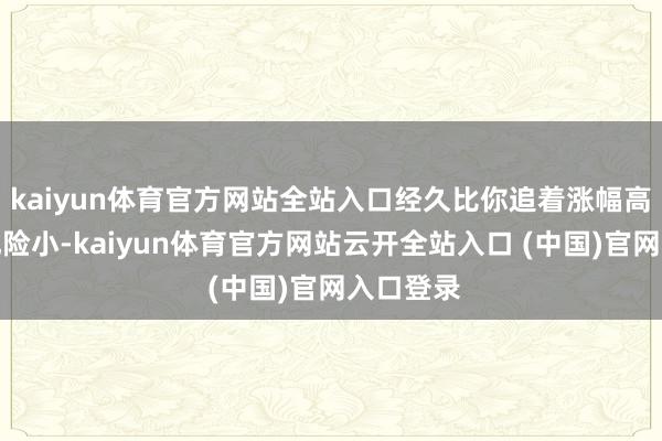 kaiyun体育官方网站全站入口经久比你追着涨幅高的板块风险小-kaiyun体育官方网站云开全站入口 (中国)官网入口登录