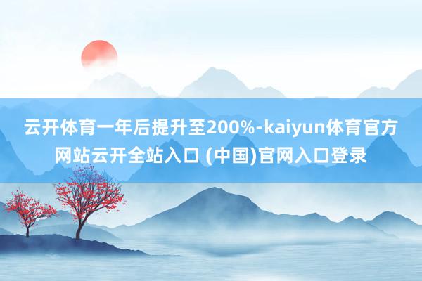 云开体育一年后提升至200%-kaiyun体育官方网站云开全站入口 (中国)官网入口登录