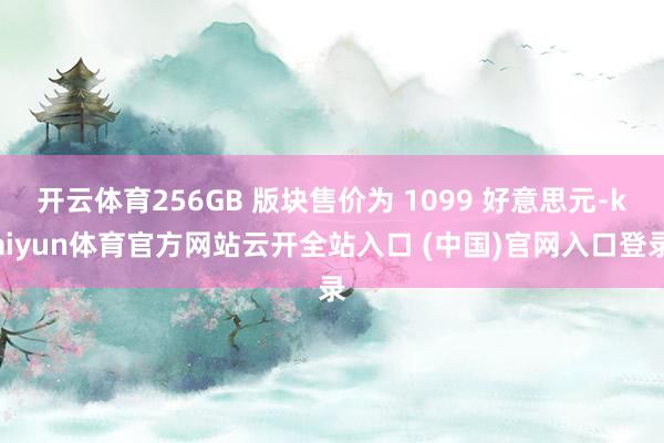 开云体育256GB 版块售价为 1099 好意思元-kaiyun体育官方网站云开全站入口 (中国)官网入口登录