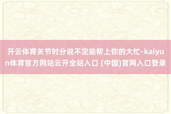 开云体育关节时分说不定能帮上你的大忙-kaiyun体育官方网站云开全站入口 (中国)官网入口登录