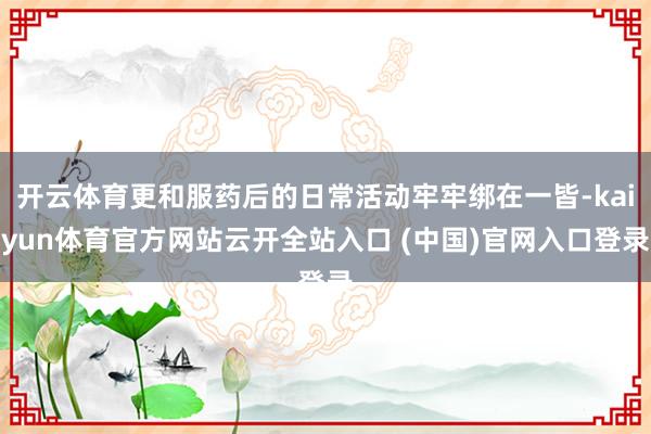 开云体育更和服药后的日常活动牢牢绑在一皆-kaiyun体育官方网站云开全站入口 (中国)官网入口登录