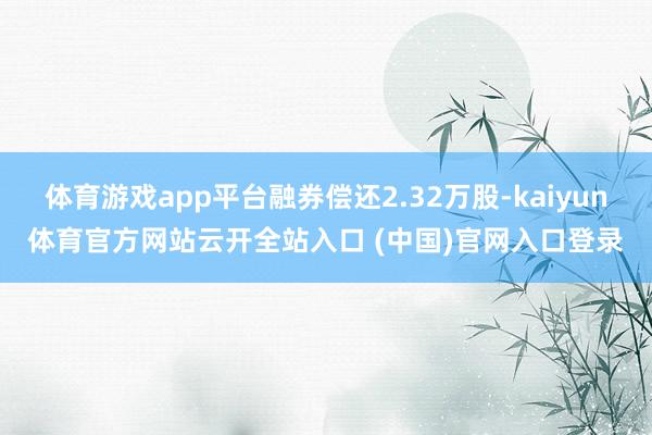 体育游戏app平台融券偿还2.32万股-kaiyun体育官方网站云开全站入口 (中国)官网入口登录