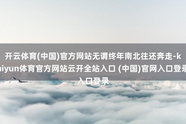 开云体育(中国)官方网站无谓终年南北往还奔走-kaiyun体育官方网站云开全站入口 (中国)官网入口登录