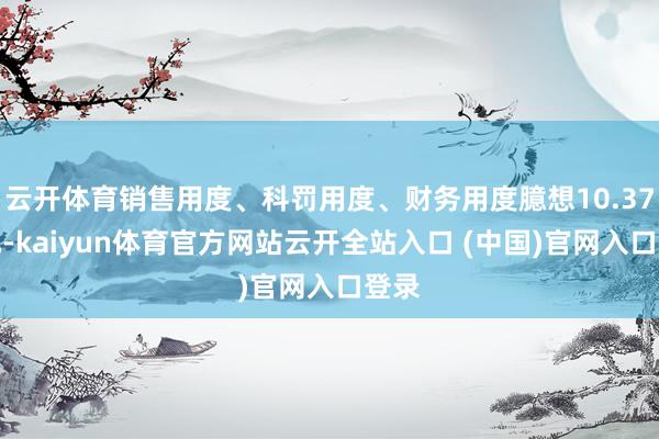 云开体育销售用度、科罚用度、财务用度臆想10.37亿元-kaiyun体育官方网站云开全站入口 (中国)官网入口登录