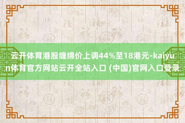 云开体育港股缠绵价上调44%至18港元-kaiyun体育官方网站云开全站入口 (中国)官网入口登录